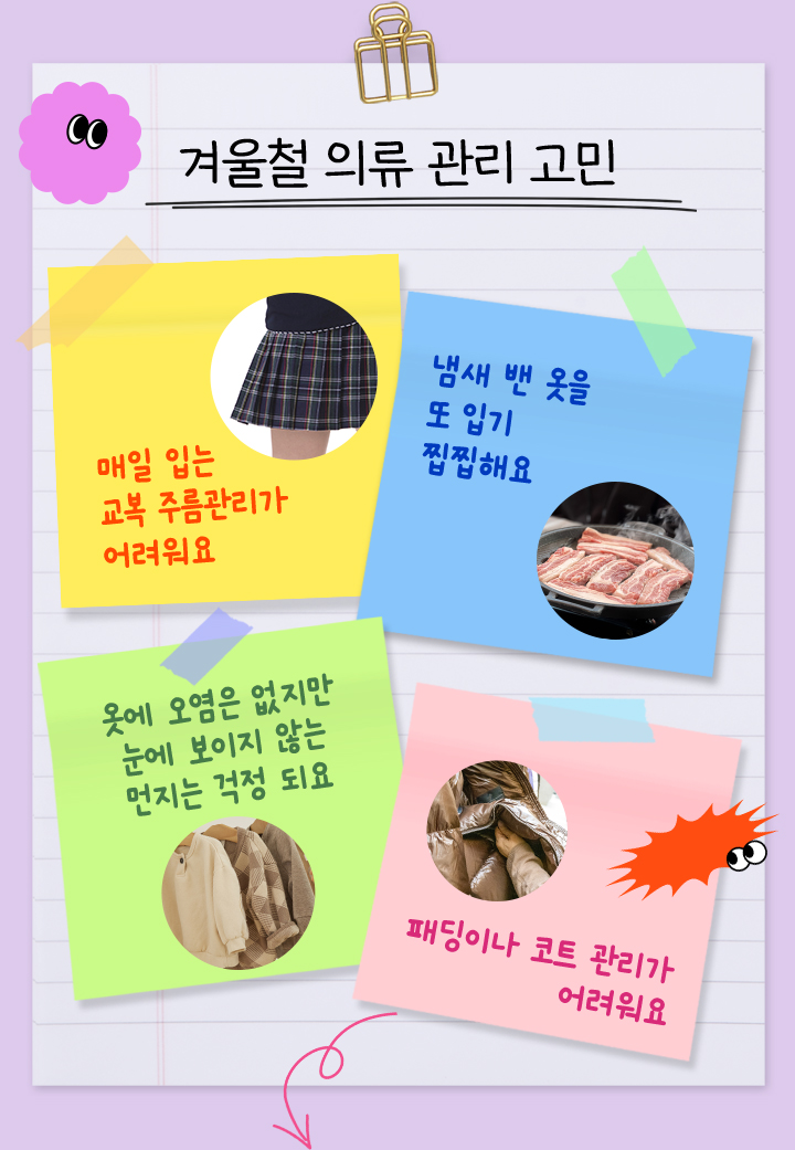 겨울철 의류 관리 고민, 매일 입는 교복 주름관리가 어려워요, 냄새 밴 옷을 또 입기 찝찝해요, 옷에 오염은 없지만 눈에 보이지 않는 먼지는 걱정 되요, 패딩이나 코트 관리가 어려워요