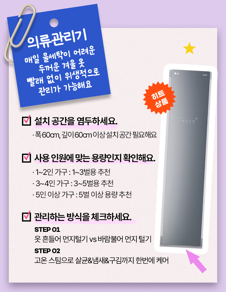 의류관리기, 매일 물세탁이 어려운 두꺼운 겨울 옷 빨래 없이 위생적으로 관리가 가능해요, 설치 공간을 염두하세요. 폭 60cm, 깊이 60cm 이상 설치 공간 필요해요.사용 인원에 맞는 용량인지 확인해요. 1~2인 가구: 1~3벌용 추천, 3~4인 가구: 3~5벌용 추천, 5인 이상 가구: 5벌 이상. 용량 관리하는 방식을 체크하세요. STEP 01 옷 흔들어 먼지털기 vs 바람불어 먼지 털기. STEP 02 고온 스팀으로 살균&냄새&구김까지 한번에