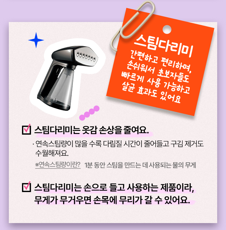 스팀다리미, 간편하고 편리하며, 손쉬워서 초보자들도 빠르게 사용 가능하고 살균 효과도 있어요, 스팀다리미는 옷감 손상을 줄여요. 연속스팀량이 많을 수록 다림질 시간이 줄어들고 구김 제거도 수월해져요.※연속스팀량이란? 1분 동안 스팀을 만드는 데 사용되는 물의 무게. 스팀다리미는 손으로 들고 사용하는 제품이라, 무게가 무거우면 손목에 무리가 갈 수 있어요.
