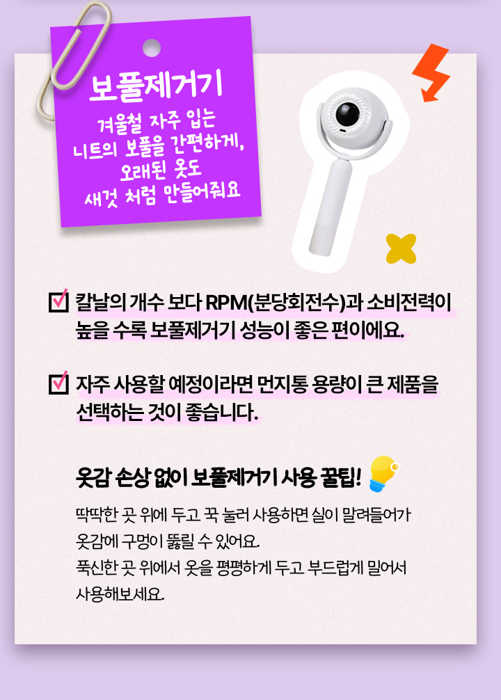 보풀제거기, 겨울철 자주 입는 니트의 보풀을 간편하게, 오래된 옷도 새것 처럼 만들어줘요, 칼날의 개수 보다 RPM(분당회전수)과 소비전력이 높을 수록 보풀제거기 성능이 좋은 편이에요. 자주 사용할 예정이라면 먼지통 용량이 큰 제품을 선택하는 것이 좋습니다. 옷감 손상 없이 보풀제거기 사용 꿀팁! 딱딱한 곳 위에 두고 꾹 눌러 사용하면 실이 말려들어가 옷감에 구멍이 뚫릴 수 있어요. 푹신한 곳 위에서 옷을 평평하게 두고 부드럽게 밀어서 사용해보세요.