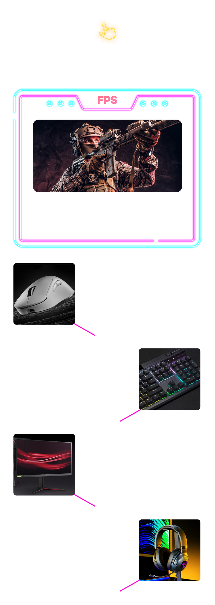 게임 덕후 담당자 PICK! FPS 빠른 반응속도와 정확한 컨트롤이 핵심인 1인칭 슈팅 게임 배틀그라운드, 오버워치, 발로란트, 콜 오브 듀티 등, 로지텍 G PRO X SUPERLIGHT 2 DEX, 빠른 조준과 정밀한 에임 조작, 손목 부담 감소하는 경량 디자인, 순간 반응 속도 극대화 고속 스위치, 커세어 K70 RGB PRO 게이밍 기계식 키보드, 경쾌한 키감과 빠른 피드백 제공, 초고속 입력 반응으로 밀리초 단위 승부 유리, 풀사이즈 키 배열로 단축키 활용, LG전자 울트라기어 게이밍모니터, 적을 쉽게 포착할 수 있는 응답속도, 1ms MBR 지원으로 잔상 최소화, AMD FreeSync 지원으로 티어링 방지, 레이저코리아 Kraken V3 X Plus 게이밍 헤드셋, 발과 총소리의 방향 정확히 파악, 명확한 고음과 풍부한 저음으로 몰입감 극대화, 장시간 착용해도 부담 없음