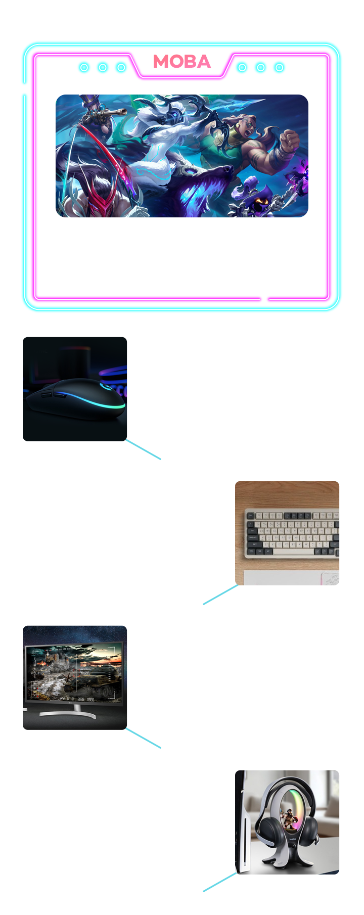 MOBA 빠른 클릭과 장시간 플레이가 특징인 팀 기반 전략 게임, 리그 오브 레전드, 도타, 히어로즈 오브 더 스톰 등, 로지텍 G102 2세대 LIGHTSYNC, 6개의 프로그래머블 버튼으로 스킬, 아이템 단축키 설정, 클릭 반응이 빠른 기계식 스위치, 유선 연결로 안정적인 신호 전달, 다크플래쉬 DF98 가스켓 기계식 키보드, 가스켓 마운트 구조로 피로도 감소, 유무선 지원으로 자유로운 연결, 스킬 연계 및 단축키 입력 용이, LG전자 80cm FHD IPS패널 모니터, 색감이 정확하고 넓은 시야각 제공, FHD 해상도로 선명한 시각 정보, 75Hz 주사율로 부드러운 화면 제공, 로지텍 G435 무선 블루투스 게이밍 헤드셋, 가벼운 착용감으로 장시간 플레이, 빠른 응답속도로 딜레이 없는 음성 채팅, 듀얼 빔포밍 마이크로 원활한 소통