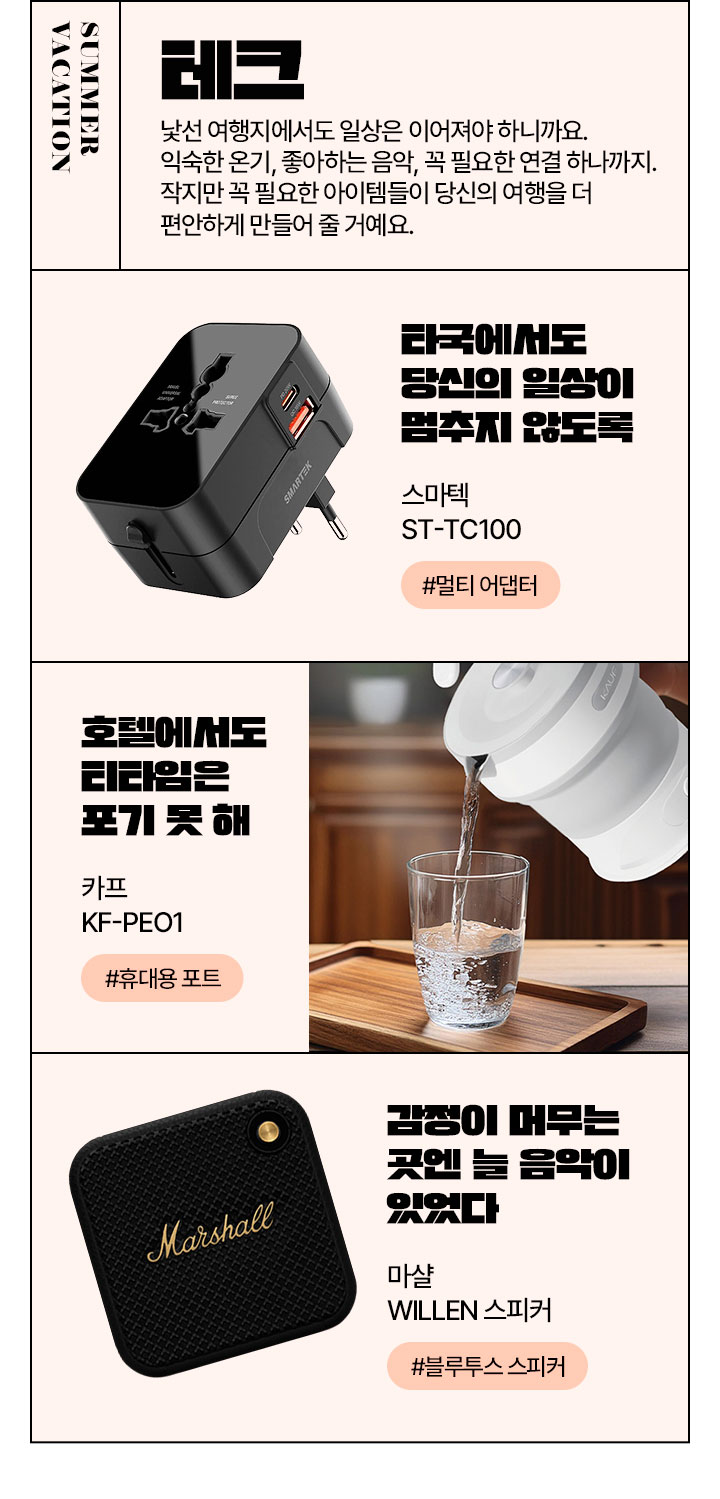 SUMMER VACATION 테크 낯선 여행지에서도 일상은 이어져야 하니까요. 익숙한 온기, 좋아하는 음악, 꼭 필요한 연결 하나까지. 작지만 꼭 필요한 아이템들이 당신의 여행을 더 편안하게 만들어 줄 거예요.