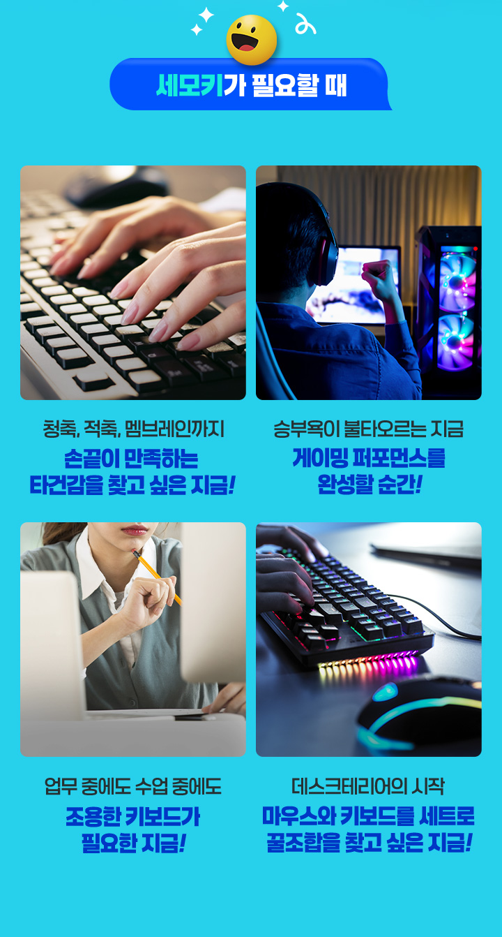 세모키가 필요할 때 청축, 적축, 멤브레인까지 손끝이 만족하는 타건감을 찾고 싶은 지금! 승부욕이 불타오르는 지금 게이밍 퍼포먼스를 완성할 순간! 업무 중에도 수업 중에도 조용한 키보드가 필요한 지금! 데스크테리어의 시작 마우스와 키보드를 세트로 꿀조합을 찾고 싶은 지금!
