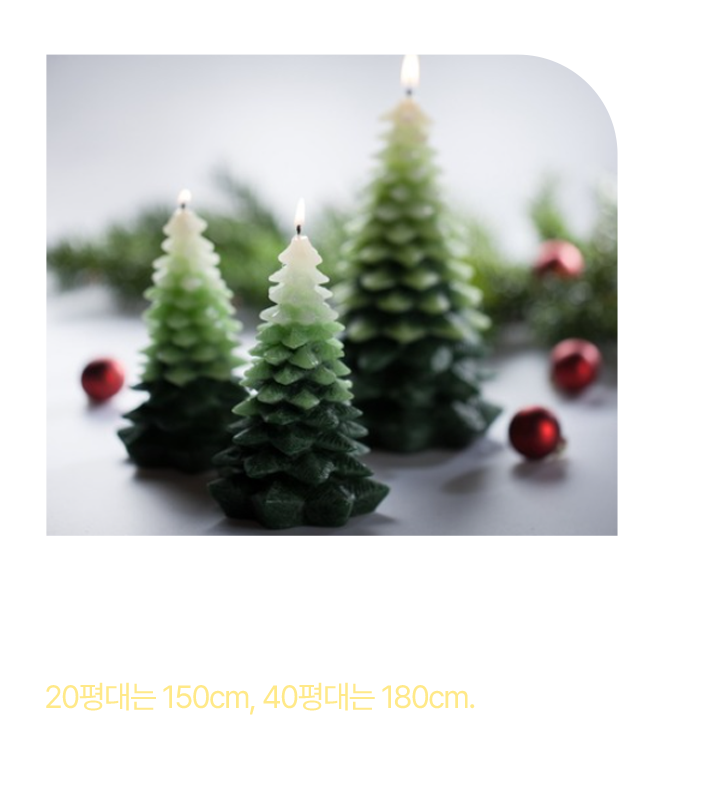 트리 사이즈 고르는 법 평수와 놓을 자리를 기준으로 고르면 돼요. 20평대는 150cm, 40평대는 180cm 층고가 높거나 넓은 공간이라면 2m 이상의 트리를 추천해요