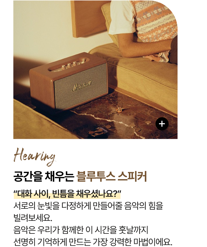 청각 Hearing 공간을 채우는 - 블루투스 스피커 “대화 사이, 빈틈을 채우셨나요?” 서로의 눈빛을 다정하게 만들어줄 음악의 힘을 빌려보세요. 음악은 우리가 함께한 이 시간을 훗날까지 선명히 기억하게 만드는 가장 강력한 마법이에요.