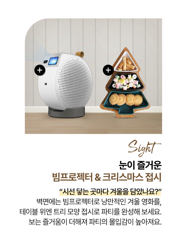 시각 Sight 눈이 즐거운 - 빔프로젝터 & 크리스마스 접시 “시선 닿는 곳마다 겨울을 담았나요?” 벽면에는 빔프로젝터로 낭만적인 겨울 영화를,테이블 위엔 트리 모양 접시로 파티를 완성해 보세요.보는 즐거움이 더해져 파티의 몰입감이 높아져요.