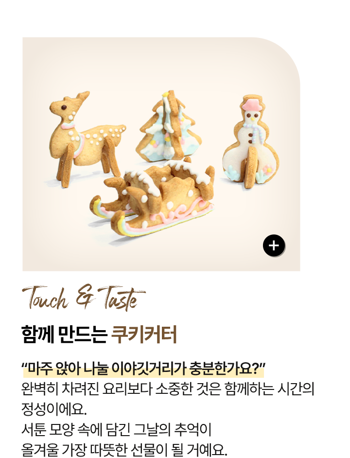 촉각 & 미각 Touch & Taste 함께 만드는 - 쿠키커터 “마주 앉아 나눌 이야깃거리가 충분한가요?” 완벽히 차려진 요리보다 소중한 것은 함께하는 시간의 정성이에요. 서툰 모양 속에 담긴 그날의 추억이 올겨울 가장 따뜻한 선물이 될 거예요.