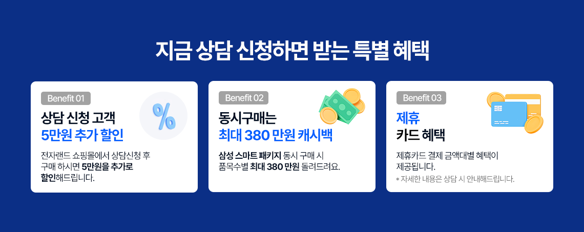 지금 상담 신청하면 받는 특별혜택 benefit01 상담 고객 5만원 추가 할인 전자랜드 쇼핑몰에서 상담친성 후 구매 하시면 5만원을 추가로 할인해 드립니다. benefit02 동시구매는 최대 380만원 캐시백 삼성 스마트 패키지 동시 구매시 품목수별 최대 380만원 돌려드려요. benefit03 제휴 카드 혜택 제휴카드 결제 금액대별 혜택이 제공됩니다. 자세한 내용은 삼당 시 안내해드립니다. 