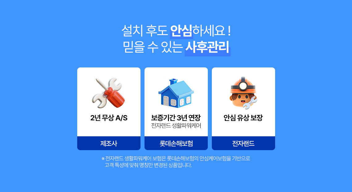 설치 후도 안심하세요! 믿을 수 있는 사후관리 제조사 2년 무상 A/S 보증기간 3년 연장 전자랜드 생활파워케어 롯데손해보험./ 안심유상보장 전자랜드 * 전자랜드 생활파워케어 보험은 롯데손해보험의 안심케어보험을 기반으로 고객특성에 맞춰 명칭만 변경된 상품입니다. 