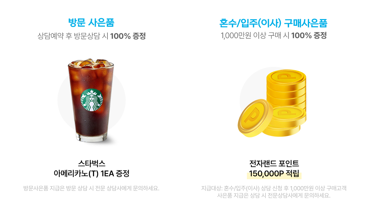 방문 사은품 : 상담예약 후 방문상담 시 100% 증정 스타벅스 아메리카노(T) 1잔, 혼수/입주/이사 구매사은품 : 1000만원 이상 구매 시 100% 증정 15만원 캐시백 + 마켓틸다 25만원 상당 기프트세트
