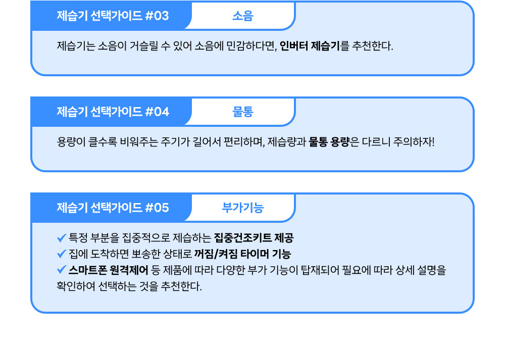 *소음: 제습기는 소음이 거슬릴 수 있어 소음에 민감하다면, 인버터 제습기를 추천한다. *물통 : 용량이 클수록 비워주는 주기가 길어서 편리하며, 제습량과 물통 용량은 다르니 주의하자! *부가기능 : 특정 부분을 집중적으로 제습하는 집중건조키트 제공 집에 도착하면 뽀송한 상태로 꺼짐/켜짐 타이머 스마트폰 원격제어 등 제품에 따라 다양한 부가 기능이 탑재되어 필요에 따라 상세 설명을 확인하여 선택하는 것을 추천한다.