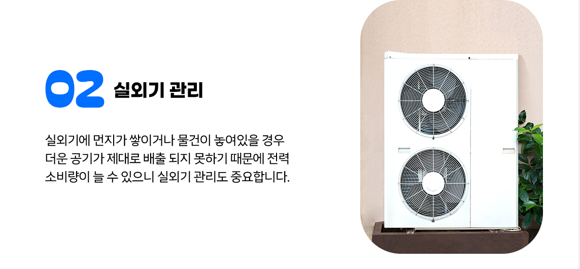 ② 실외기 관리 실외기에 먼지가 쌓이거나 물건이 놓여있을 경우 더운 공기가 제대로 배출 되지 못하기 때문에 전력 소비량이 늘 수 있으니 실외기 관리도 중요합니다.