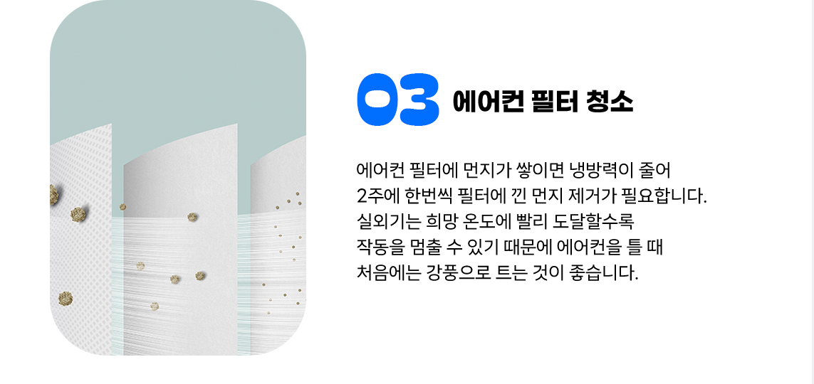 ③ 에어컨 필터 청소 에어컨 필터에 먼지가 쌓이면 냉방력이 줄어 2주에 한번씩 필터에 낀 먼지 제거가 필요합니다. 실외기는 희망 온도에 빨리 도달할수록 작동을 멈출 수 있기 때문에 에어컨을 틀 때 처음에는 강풍으로 트는 것이 좋습니다.