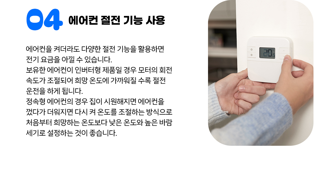 ④ 에어컨 절전 기능 사용 에어컨을 켜더라도 다양한 절전 기능을 활용하면 전기 요금을 아낄 수 있습니다. 보유한 에어컨이 인버터형 제품일 경우 모터의 회전 속도가 조절되어 희망 온도에 가까워질 수록 절전 운전을 하게 됩니다. 정속형 에어컨의 경우 집이 시원해지면 에어컨을 껐다가 더워지면 다시 켜 온도를 조절하는 방식으로 처음부터 희망하는 온도보다 낮은 온도와 높은 바람 세기로 설정하는 것이 좋습니다.