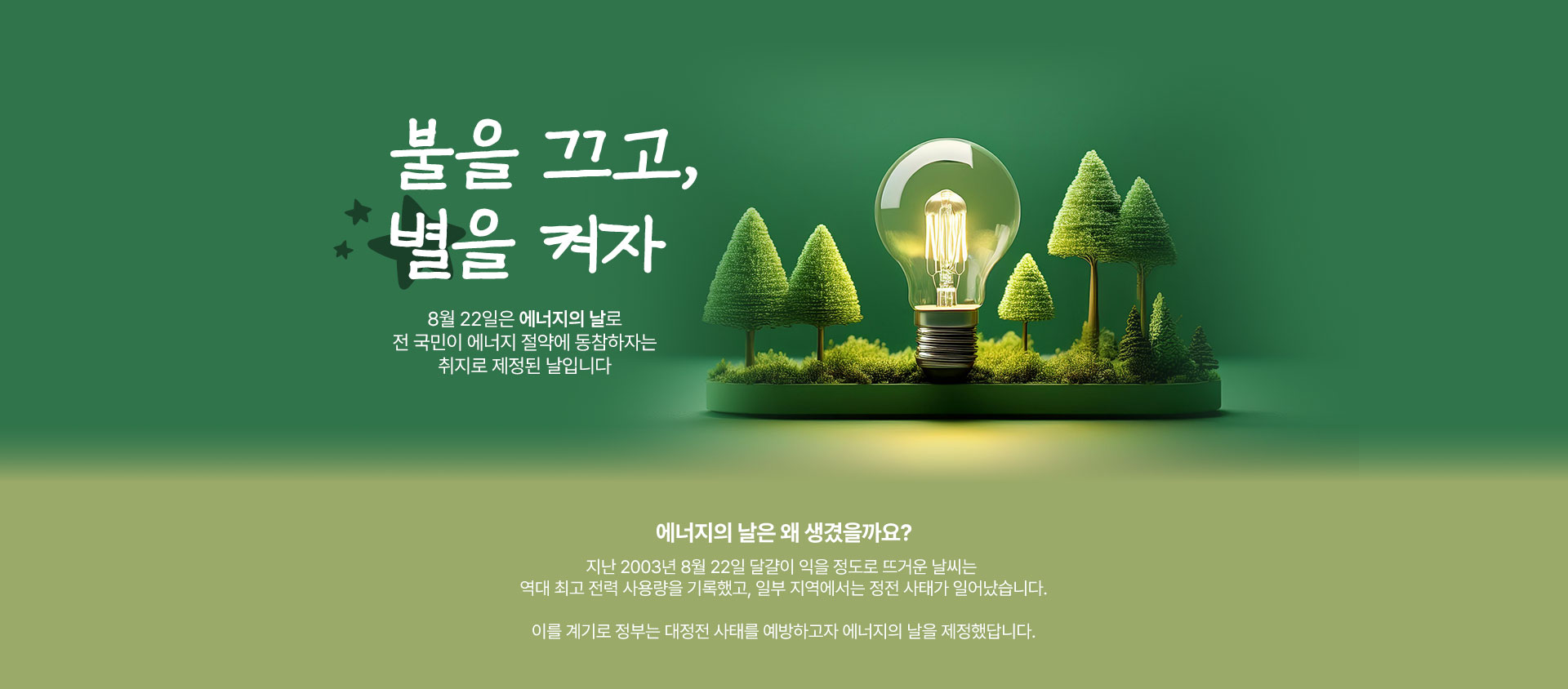 불을 끄고, 별을 켜자 8월 22일은 에너지의 날로 전 국민이 에너지 절약에 동참하자는 취지로 제정된 날입니다지난 2003년 8월 22일 달걀이 익을 정도로 뜨거운 날씨는 역대 최고 전력 사용량을 기록했고, 일부 지역에서는 정전 사태가 일어났습니다.