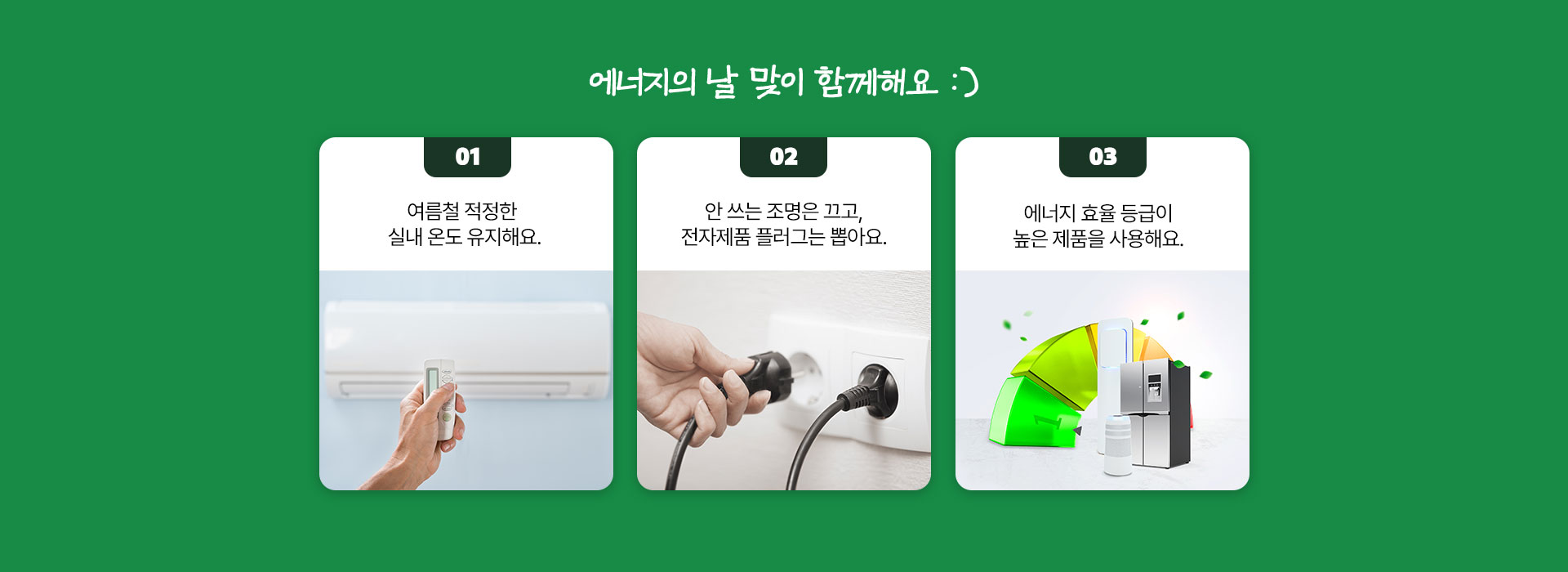 에너지의 날 맞이 함께해요  1. 여름철 적정한 실내 온도 유지해요. 2. 안 쓰는 조명은 끄고, 전자제픔 플러그는 뽑아요. 3. 에너지 효율 등급이 높은 제품을 사용해요.