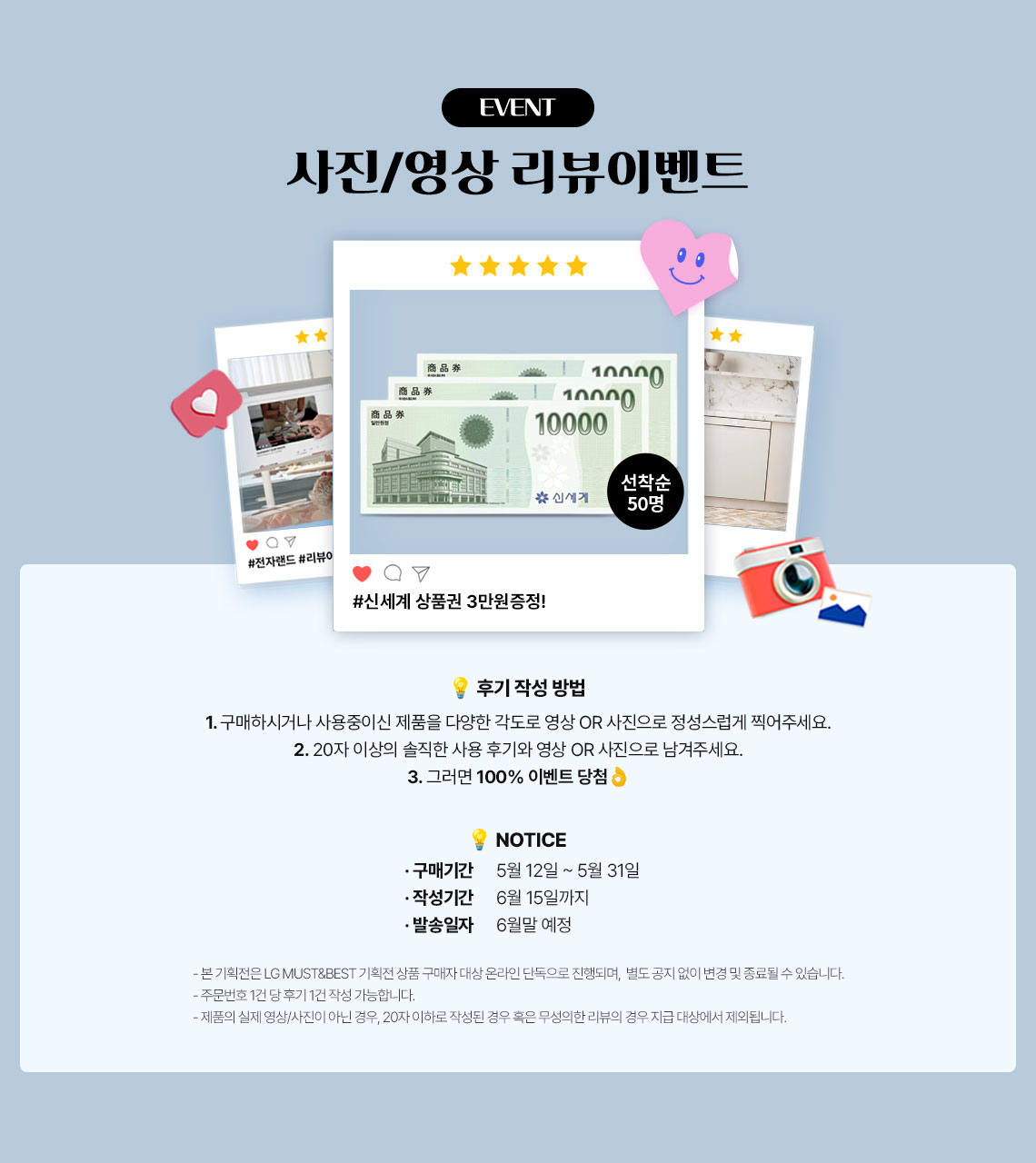 사진/영상 리뷰이벤트 후기 작성 방법! 1.구매하시거나 사용중이신 제품을 다양한 각도로 영상 또는 사진으로 정성스럽게 찍어주세요. 2. 20자이상의 솔직한 사용후기와 영상 또는 사진으로 남겨주세요. 3. 그러면 100% 이벤트 당첨 *본기획전은 LG MUST&BEST 기획전 상품 구매자 대상 온라인 단독으로 진행되며, 별도 공지 없이 변경 및 종료될 수 있습니다. *주문번호 1건당 후기 1건 작성 가능합니다. *제품의 실제 영상.사진이 아닌경우, 20자 이하로 작성된 경우 혹은 무성의한 리뷰의 경우 지급 대상에서 제외됩니다.