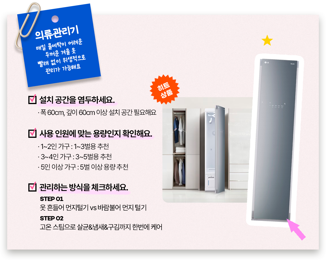 의류관리기, 매일 물세탁이 어려운 두꺼운 겨울 옷 빨래 없이 위생적으로 관리가 가능해요, 설치 공간을 염두하세요. 폭 60cm, 깊이 60cm 이상 설치 공간 필요해요.사용 인원에 맞는 용량인지 확인해요. 1~2인 가구: 1~3벌용 추천, 3~4인 가구: 3~5벌용 추천, 5인 이상 가구: 5벌 이상. 용량 관리하는 방식을 체크하세요. STEP 01 옷 흔들어 먼지털기 vs 바람불어 먼지 털기. STEP 02 고온 스팀으로 살균&냄새&구김까지 한번에