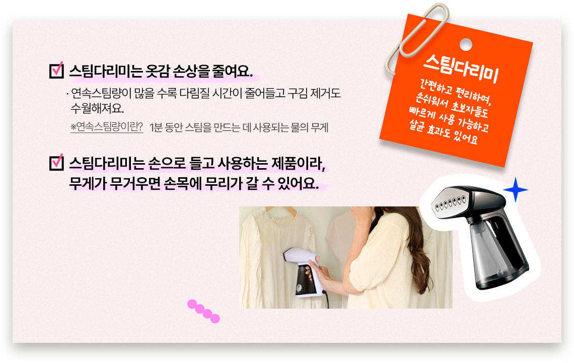 스팀다리미, 간편하고 편리하며, 손쉬워서 초보자들도 빠르게 사용 가능하고 살균 효과도 있어요, 스팀다리미는 옷감 손상을 줄여요. 연속스팀량이 많을 수록 다림질 시간이 줄어들고 구김 제거도 수월해져요.※연속스팀량이란? 1분 동안 스팀을 만드는 데 사용되는 물의 무게. 스팀다리미는 손으로 들고 사용하는 제품이라, 무게가 무거우면 손목에 무리가 갈 수 있어요.