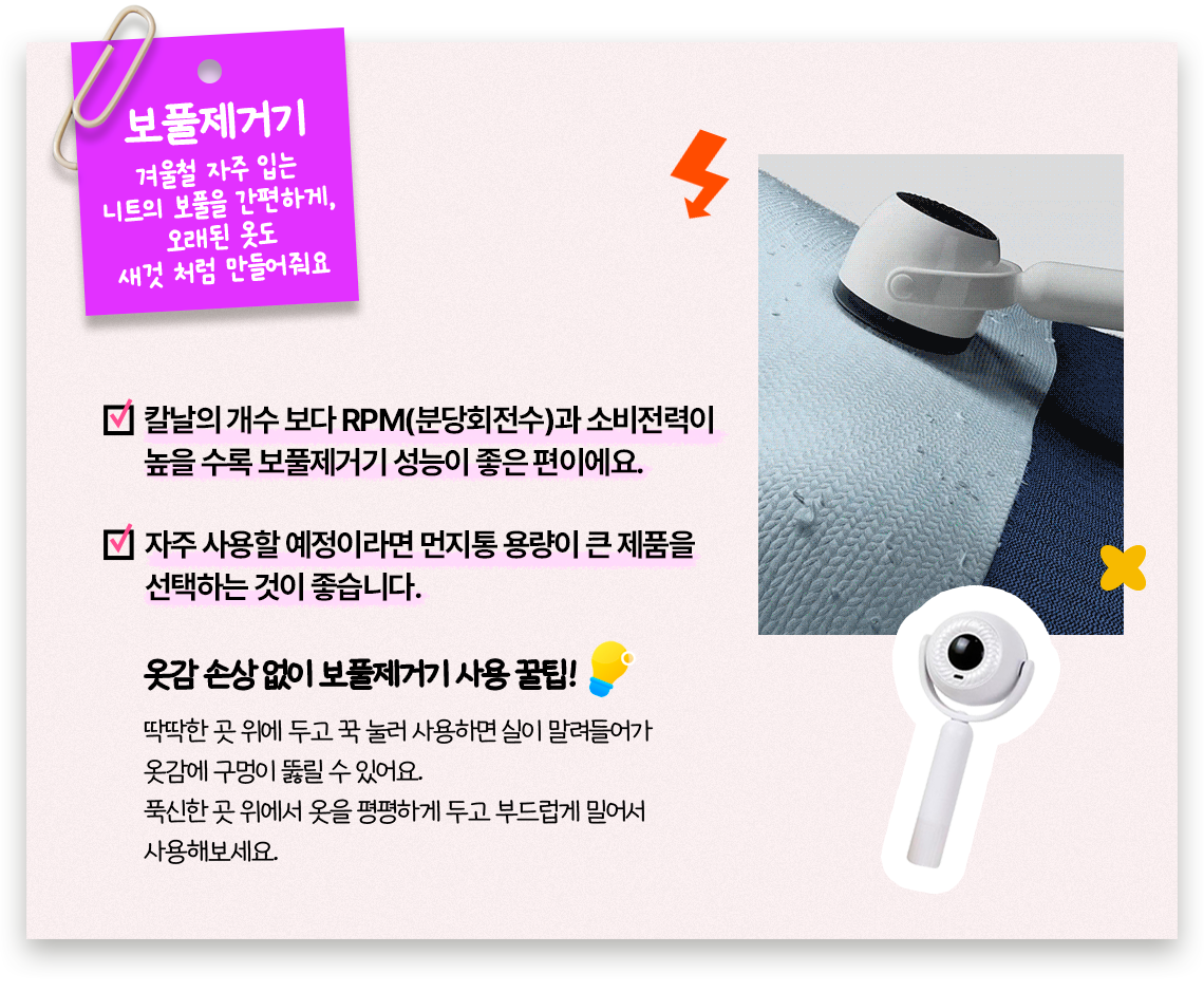 보풀제거기, 겨울철 자주 입는 니트의 보풀을 간편하게, 오래된 옷도 새것 처럼 만들어줘요, 칼날의 개수 보다 RPM(분당회전수)과 소비전력이 높을 수록 보풀제거기 성능이 좋은 편이에요. 자주 사용할 예정이라면 먼지통 용량이 큰 제품을 선택하는 것이 좋습니다. 옷감 손상 없이 보풀제거기 사용 꿀팁! 딱딱한 곳 위에 두고 꾹 눌러 사용하면 실이 말려들어가 옷감에 구멍이 뚫릴 수 있어요. 푹신한 곳 위에서 옷을 평평하게 두고 부드럽게 밀어서 사용해보세요.