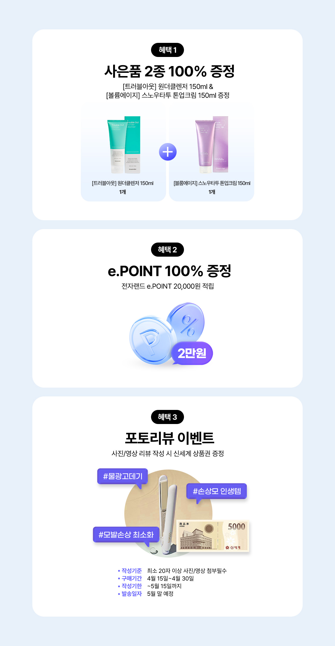 혜택 1 사은품 2종 100% 증정 [트러블아웃] 원더클렌저 150ml 1개 & [볼륨에이지] 스노우타투 톤업크림 150ml 1개 증정, 혜택 2 e.POINT 100% 증정 전자랜드 e.POINT 20,000원 적립, 혜택 3 포토리뷰 이벤트 사진/영상 리뷰 작성 시 신세계 상품권 증정 #물광고데기 #손상모 인생템 #모발손상 최소화, 작성기준 최소 20자 이상 사진/영상 첨부필수, 구매기간 4월 15일~4월30일, 작성기한 ~5월 15일까지, 발송일자 5월 말 예정