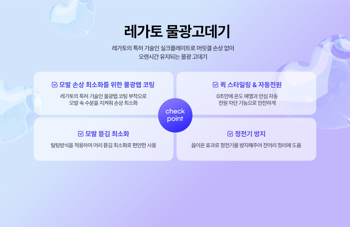 레가토 물광고데기 레가토의 특허 기술인 실크플레이트로 머릿결 손상 없이 오랜시간 유지되는 물광 고데기 check point, 모발 손상 최소화를 위한 물광랩 코팅 레가토의 특허 기술인 물광랩 코팅 부착으로 모발 속 수분을 지켜줘 손상 최소화, 퀵 스타일링 & 자동전원 0초만에 온도 예열과 안심 자동 전원 차단 기능으로 안전하게, 모발 뜯김 최소화 틸팅방식을 적용하여 머리 뜯김 최소화로 편안한 사용, 정전기 방지 음이온 효과로 정전기를 방지해주어 잔머리 정리에 도움
