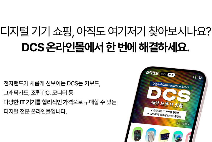 디지털 기기 쇼핑, 아직도 여기저기 찾아보시나요? DCS 온라인몰에서 한 번에 해결하세요. 전자랜드가 새롭게 선보이는 DCS는 키보드, 그래픽카드, 조립 PC, 모니터 등 다양한 IT 기기를 합리적인 가격으로 구매할 수 있는 디지털 전문 온라인몰입니다.