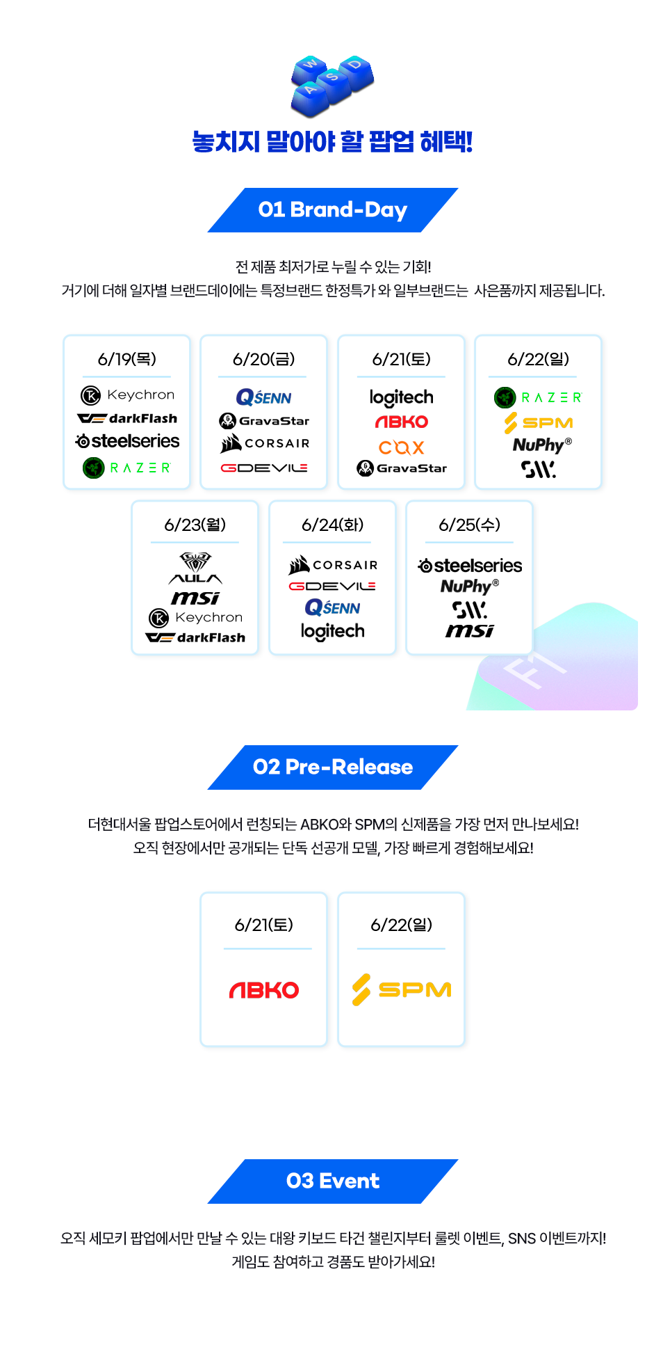 놓지지 말아야 할 팝업 혜택, Brand-Day 전 제품 최저가로 누릴 수 있는 기회! 기기에 더해, 일자별 브랜드 데이에서는 특정 브랜드 한정 특가 + 단독 사은품까지 제공됩니다. Pre-Release 주말 한정 ABKO와 SPM의 신제품을 가장 먼저 만나보세요! 오직 현장에서만 공개되는 단독 선공개	 모델, 가장 빠르게 경험해보세요! 03 Event 오직 세모키 팝업에서만 만날 수 있는 대왕 키보드 타건 챌린지부터 룰렛 이벤트. SNS 이벤트까지! 게임도 참여하고 경품도 받아가세요!