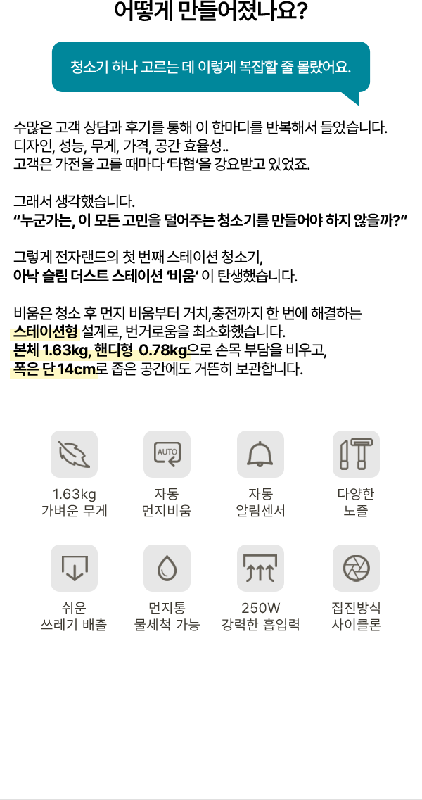 어떻게 만들어졌나요? 청소기 하나 고르는 데 이렇게 복잡할 줄 몰랐어요. 수많은 고객 상담과 후기를 통해 이 한마디를 반복해서 들었습니다. 디자인, 성능, 무게, 가격, 공간 효율성.. 고객은 가전을 고를 때마다 ‘타협’을 강요받고 있었죠. 그래서 생각했습니다. “누군가는, 이 모든 고민을 덜어주는 청소기를 만들어야 하지 않을까?” 그렇게 전자랜드의 첫 번째 스테이션 청소기, 아낙 슬림 더스트 스테이션 ‘비움’ 이 탄생했습니다. 비움은 청소 후 먼지 비움부터 거치, 충전까지 한 번에 해결하는 스테이션형 설계로, 번거로움을 최소화했습니다. 본체 1.63kg, 핸디형 0.78kg으로 손목 부담을 비우고, 폭은 단 14cm로 좁은 공간에도 거뜬히 보관합니다. 1.63kg 가벼운 무게, 자동 먼지비움, 자동 알림센서, 다양한 노즐, 쉬운 쓰레기 배출, 먼지통 물세척 가능, 250W 강력한 흡입력, 집진방식 사이클론