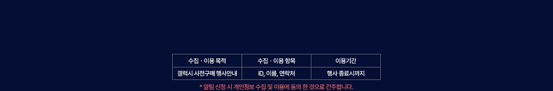 1. 수집.이용 목적 : 갤럭시 사전구매 행사안내 2.수집.이용 항목 : ID, 이름, 연락처 3.이용기간 : 행사 종료시까지 *알림 신청 시 개인정보 수집 및 이용에 동의 한 것으로 간주합니다. 