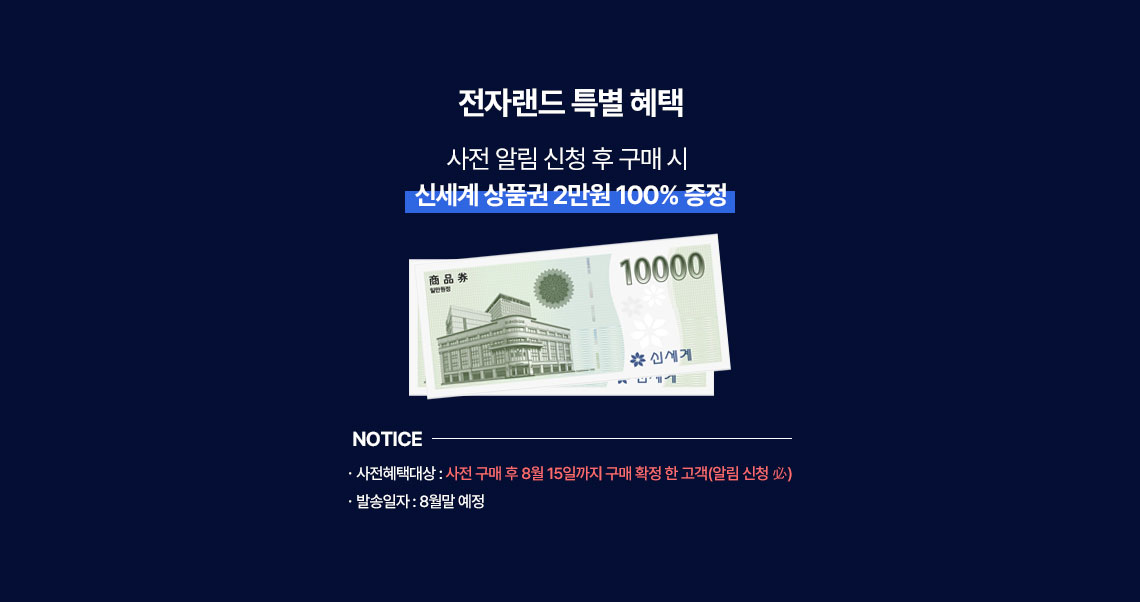 전자랜드 특별 혜택, 사전 알림 신청 후 구매 시 신세계 상품권 2만원 100% 증정, NOTICE ㆍ사전혜택대상 : 사전 구매 후 8월 15일까지 구매 확정 한 고객(알림 신청 必) ㆍ발송일자 : 8월말 예정