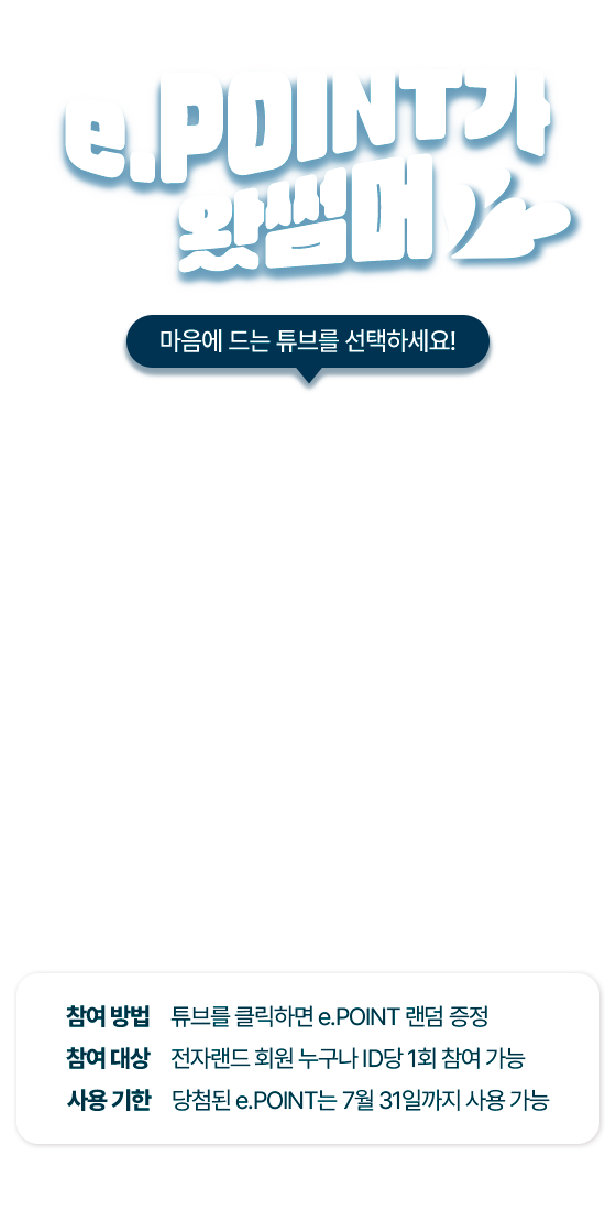 e.POINT가 왔썸머 마음에 드는 튜브를 선택하세요! 참여 방법 튜브를 클릭하면 e.POINT 랜덤 증정 참여 대상 전자랜드 회원 누구나 ID당 1회 참여 가능 사용 기한 당첨된 e.POINT는 7월 31일까지 사용 가능