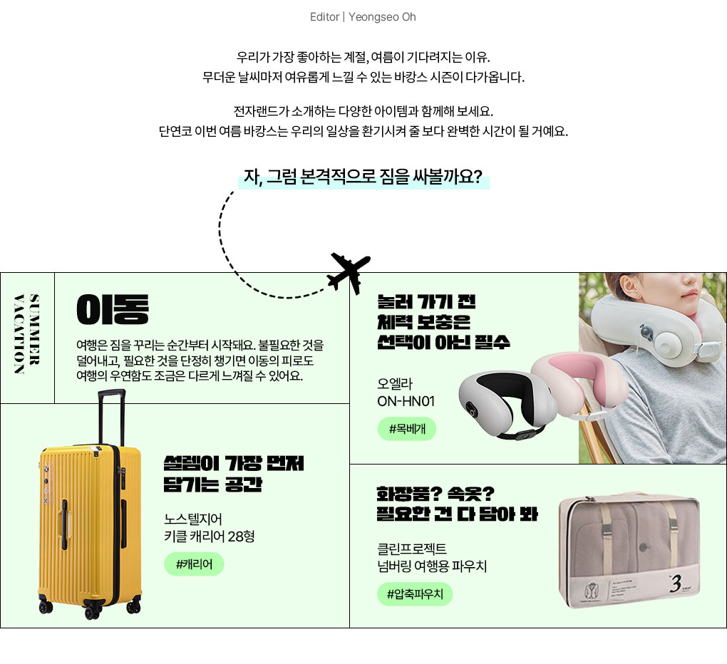 Editor | Yeongseo Oh 우리가 가장 좋아하는 계절, 여름이 기다려지는 이유. 무더운 날씨마저 여유롭게 느낄 수 있는 바캉스 시즌이 다가옵니다. 오직 여름만이 선사하는 계절의 청량함을 전자랜드가 소개하는 다양한 아이템과 함께해 보세요. 단연코 이번 여름 바캉스는 우리의 일상을 환기시켜 줄 보다 완벽한 시간이 될 거예요. 자, 그럼 본격적으로 짐을 싸볼까요? SUMMER VACATION 이동 여행은 짐을 꾸리는 순간부터 시작돼요. 불필요한 것을 덜어내고, 필요한 것을 단정히 챙기면 이동의 피로도 여행의 우연함도 조금은 다르게 느껴질 수 있어요.