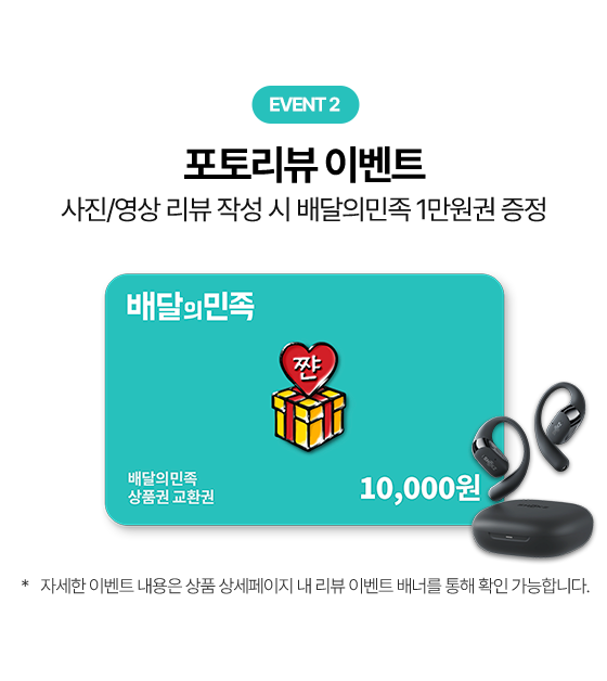 EVENT 2 포토리뷰 이벤트 사진/영상 리뷰 작성 시 배달의민족 1만원권 증정, 배달의민족 상품권 교환권 10,000원 * 자세한 이벤트 내용은 상품 상세페이지 내 리뷰 이벤트 배너를 통해 확인 가능합니다.