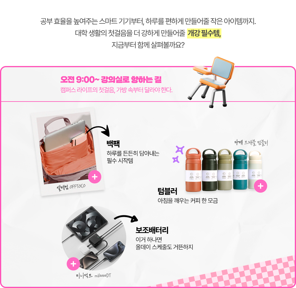 공부 효율을 높여주는 스마트 기기부터, 하루를 편하게 만들어줄 작은 아이템까지. 대학 생활의 첫걸음을 더 강하게 만들어줄 개강 필수템, 지금부터 함께 살펴볼까요? 오전 9:00 ~ 강의실로 향하는 길, 캠퍼스 라이프의 첫걸음, 가방 속부터 달라야 한다.