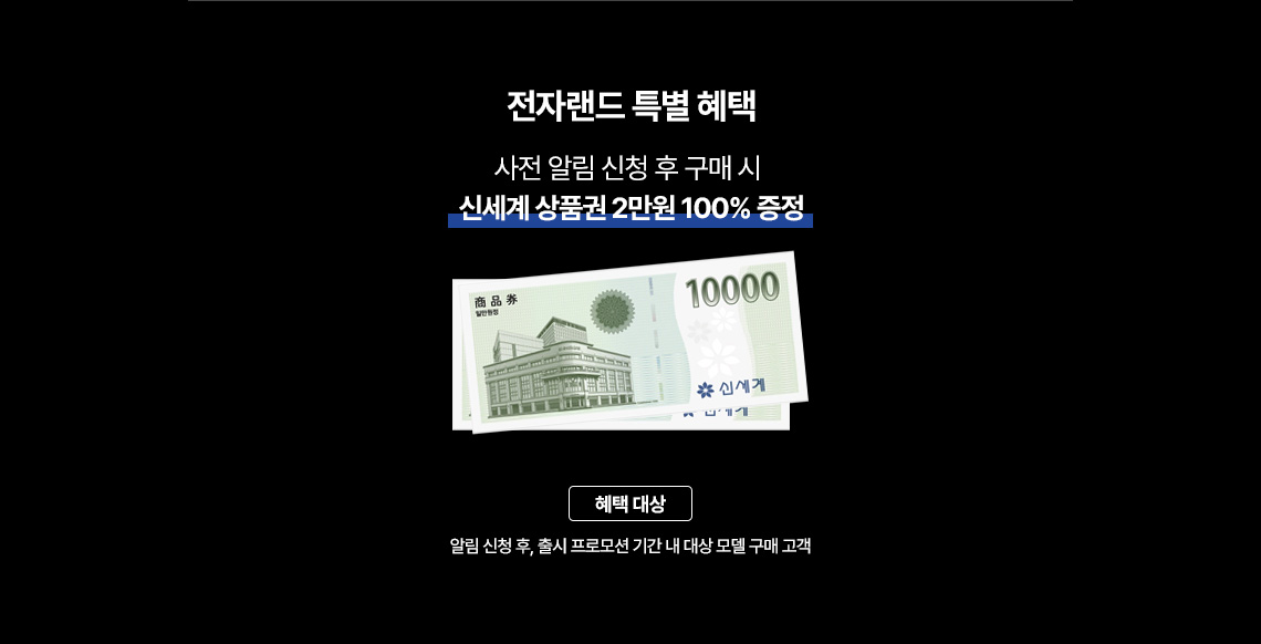 전자랜드 특별 혜택 사전 알림 신청 후 구매 시 신세계 상품권 2만원 100% 증정 혜택 대상 : 알림 신청 후 , 출시 프로모션 기간 내 대상 모델 구매 고객