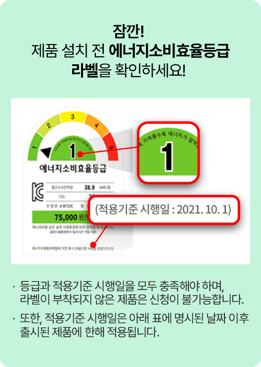 잠깐! 제품 설치 전 에너지소비효율등급 라벨을 확인하세요! 등급과 적용기준 시행일을 모두 충족해야 하며, 라벨이 부착되지 않은 제품은 신청이 불가능합니다. 또한, 적용기준 시행일은 아래 표에 명시된 날짜 이후 출시된 제품에 한해 적용됩니다.