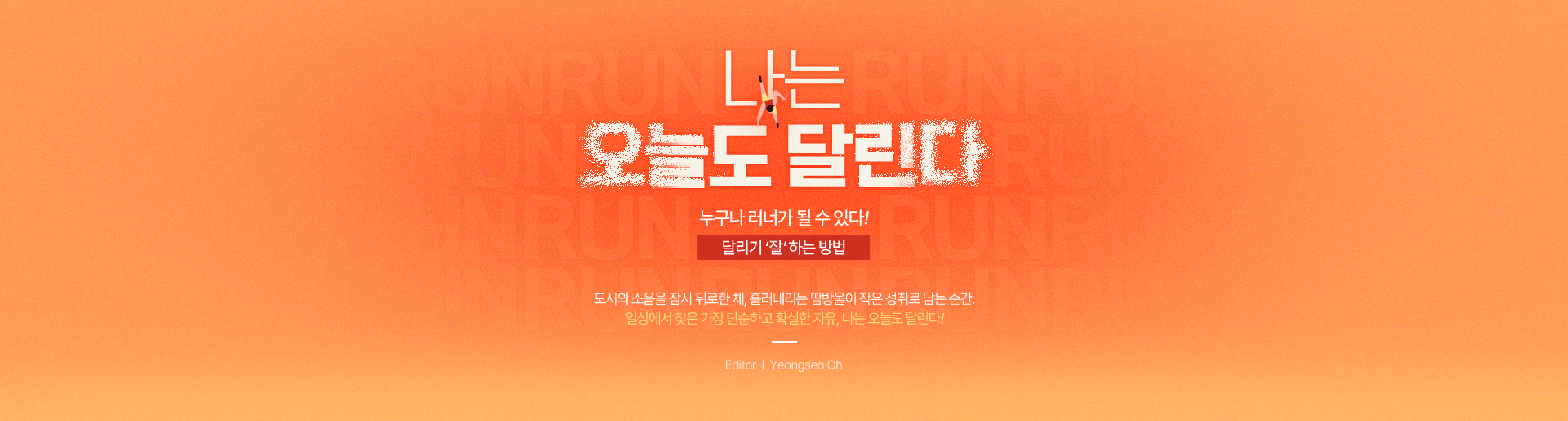 나는 오늘도 달린다 누구나 러너가 될 수 있다! 달리기 ‘잘’ 하는 방법 도시의 소음을 잠시 뒤로한 채, 흘러내리는 땀방울이 작은 성취로 남는 순간. 일상에서 찾은 가장 단순하고 확실한 자유, 나는 오늘도 달린다! Editor Yeongseo Oh