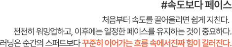 #속도보다 페이스 처음부터 속도를 끌어올리면 쉽게 지친다. 천천히 워밍업하고, 이후에는 일정한 페이스를 유지하는 것이 중요하다. 러닝은 순간의 스퍼트보다 꾸준히 이어가는 흐름 속에서 진짜 힘이 길러진다.