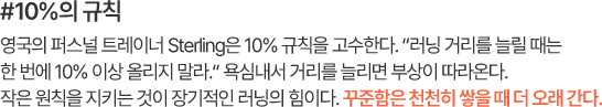 #10%의 규칙 영국의 퍼스널 트레이너 Sterling은 10% 규칙을 고수한다. “러닝 거리를 늘릴 때는 한 번에 10% 이상 올리지 말라.” 욕심내서 거리를 늘리면 부상이 따라온다. 작은 원칙을 지키는 것이 장기적인 러닝의 힘이다. 꾸준함은 천천히 쌓을 때 더 오래 간다.