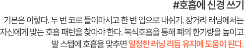 #호흡에 신경 쓰기 기본은 이렇다. 두 번 코로 들이마시고 한 번 입으로 내쉬기. 장거리 러닝에서는 자신에게 맞는 호흡 패턴을 찾아야 한다. 복식호흡을 통해 폐의 환기량을 높이고 발 스텝에 호흡을 맞추면 일정한 러닝 리듬 유지에 도움이 된다.