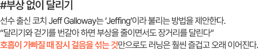 #부상 없이 달리기 선수 출신 코치 Jeff Galloway는 ‘Jeffing’이라 불리는 방법을 제안한다. “달리기와 걷기를 번갈아 하면 부상을 줄이면서도 장거리를 달린다” 호흡이 가빠질 때 잠시 걸음을 섞는 것만으로도 러닝은 훨씬 즐겁고 오래 이어진다.