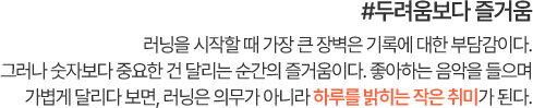 #두려움보다 즐거움 러닝을 시작할 때 가장 큰 장벽은 기록에 대한 부담감이다. 그러나 숫자보다 중요한 건 달리는 순간의 즐거움이다. 좋아하는 음악을 들으며 가볍게 달리다 보면, 러닝은 의무가 아니라 하루를 밝히는 작은 취미가 된다.