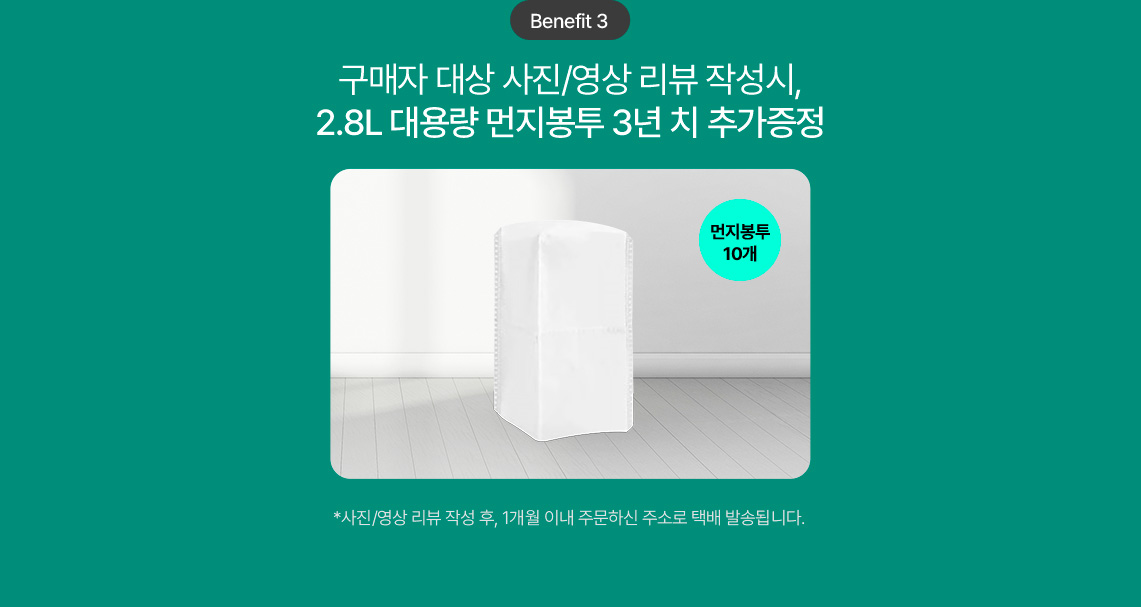 Benefit 3 구매자 대상 사진/영상 리뷰 작성시, 2.8L 대용량 먼지봉투 3년 치 추가증정 먼지봉투 10개 *사진/영상 리뷰 작성 후, 1개월 이내 주문하신 주소로 택배 발송됩니다.