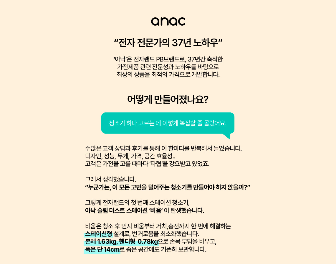 anac “전자 전문가의 37년 노하우” ‘아낙’은 전자랜드 PB브랜드로, 37년간 축적한 가전제품 관련 전문성과 노하우를 바탕으로 최상의 상품을 최적의 가격으로 개발합니다. 어떻게 만들어졌나요? 청소기 하나 고르는 데 이렇게 복잡할 줄 몰랐어요. 수많은 고객 상담과 후기를 통해 이 한마디를 반복해서 들었습니다. 디자인, 성능, 무게, 가격, 공간 효율성.. 고객은 가전을 고를 때마다 ‘타협’을 강요받고 있었죠. 그래서 생각했습니다. “누군가는, 이 모든 고민을 덜어주는 청소기를 만들어야 하지 않을까?” 그렇게 전자랜드의 첫 번째 스테이션 청소기, 아낙 슬림 더스트 스테이션 ‘비움’ 이 탄생했습니다. 비움은 청소 후 먼지 비움부터 거치, 충전까지 한 번에 해결하는 스테이션형 설계로, 번거로움을 최소화했습니다. 본체 1.63kg, 핸디형 0.78kg으로 손목 부담을 비우고, 폭은 단 14cm로 좁은 공간에도 거뜬히 보관합니다. 