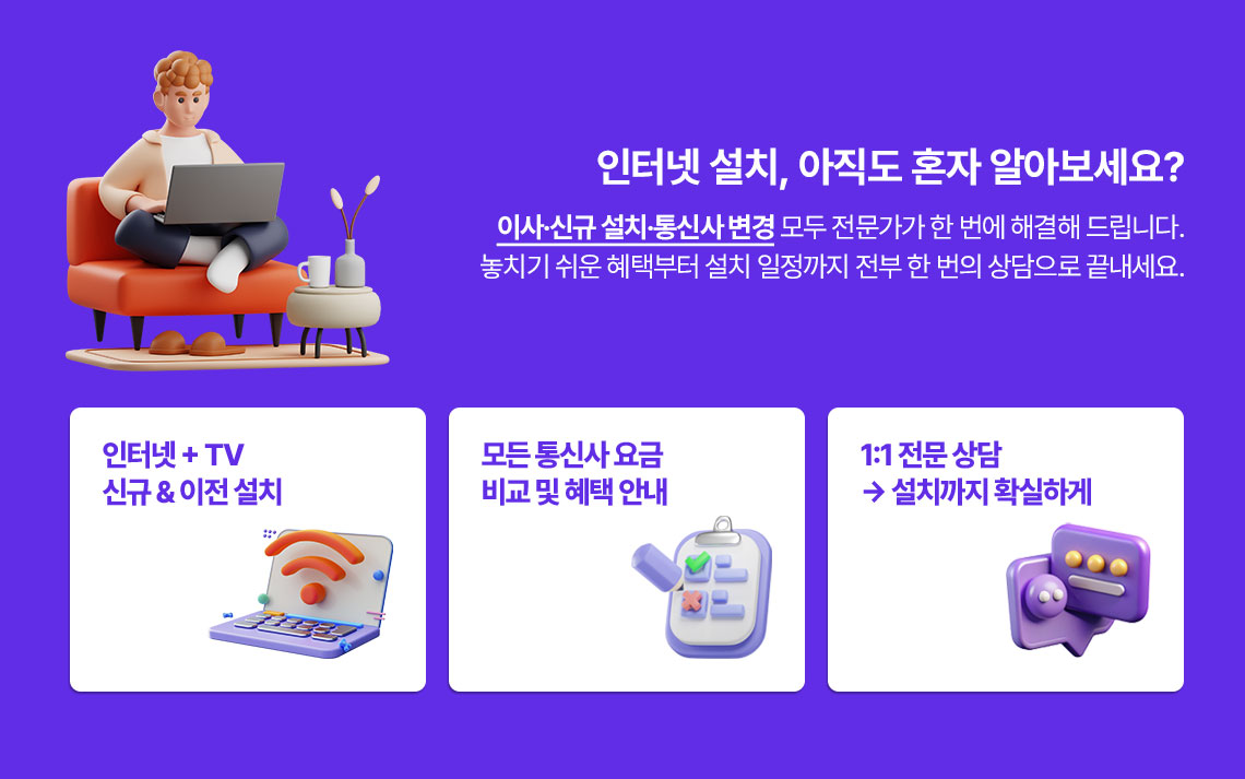 인터넷 설치, 아직도 혼자 알아보세요? 이사.신규.설치.통신사 변경 모두 전문가가 한번에 해결해 드립니다. 놓치기 쉬운 혜택부터 설치 일정까지 전부 한번의 상담으로 끝내세요