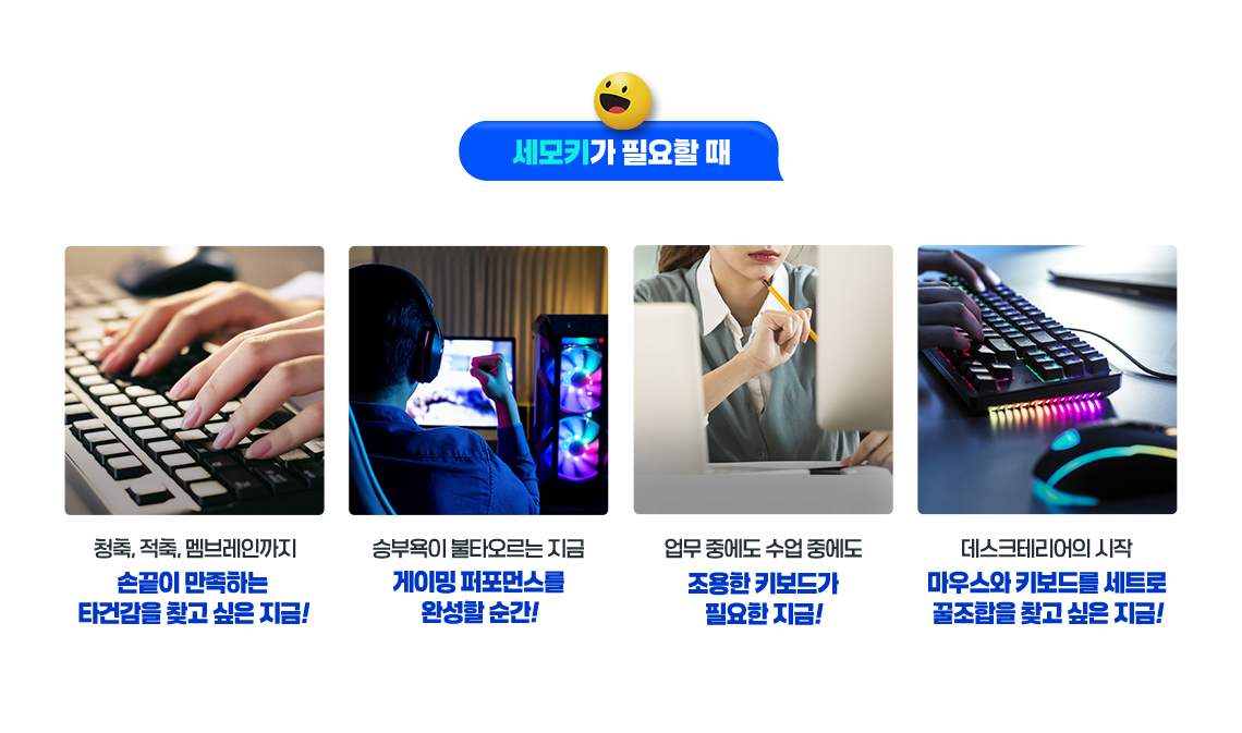 세모키가 필요할 때 청축, 적축, 멤브레인까지 손끝이 만족하는 타건감을 찾고 싶은 지금! 승부욕이 불타오르는 지금 게이밍 퍼포먼스를 완성할 순간! 업무 중에도 수업 중에도 조용한 키보드가 필요한 지금! 데스크테리어의 시작 마우스와 키보드를 세트로 꿀 조합을 찾고 싶은 지금!