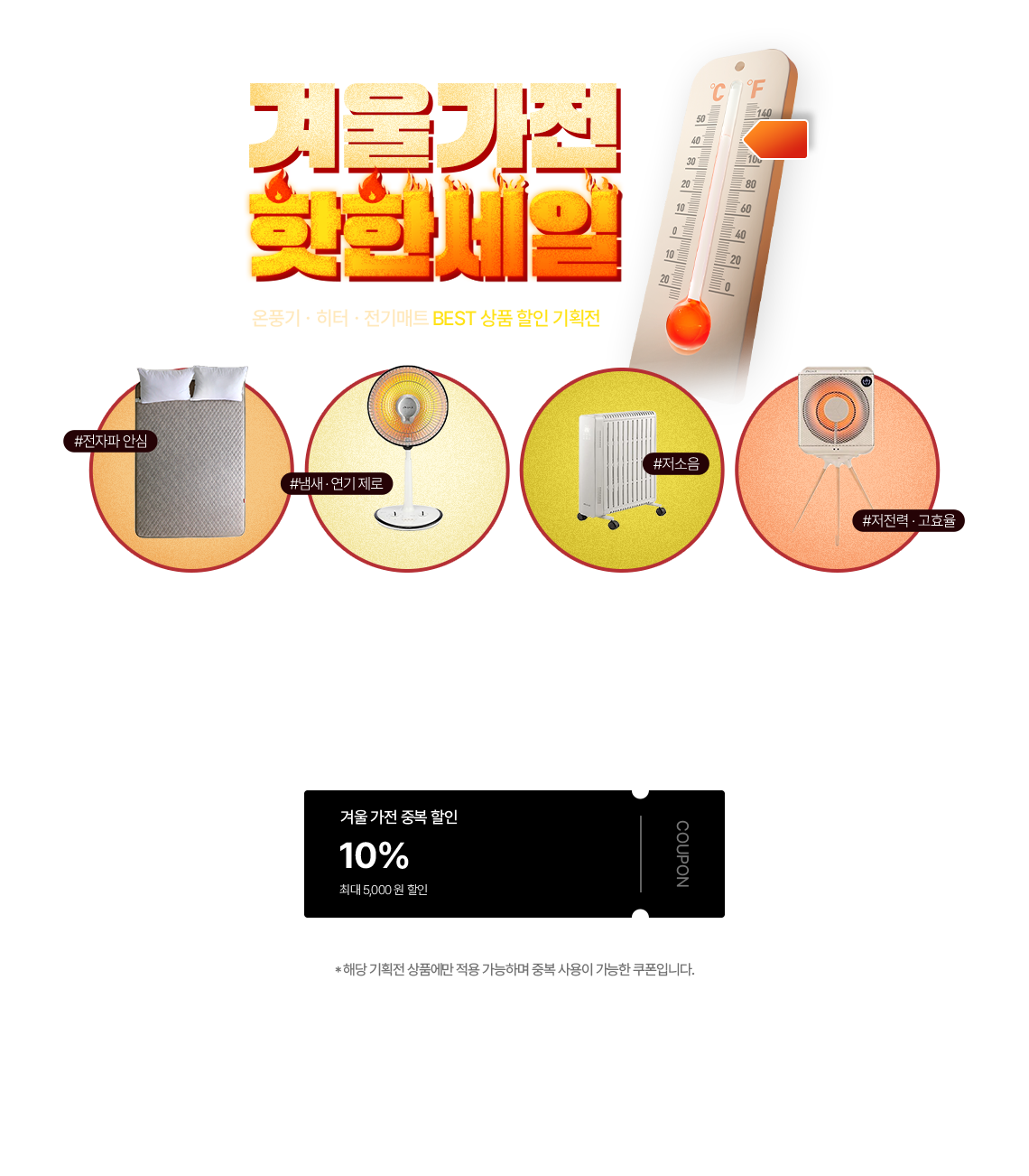 겨울가전 핫한세일 온풍기·히터·전기매트 BEST 상품 할인 기획전 #전자파 안심 #냄새·연기 제로 #저소음 #저전력·고효율, 겨울 가전 중복 할인 10% 최대 5,000원 할인 COUPON *해당 기획전 상품에만 적용 가능하며 중복 사용이 가능한 쿠폰입니다.