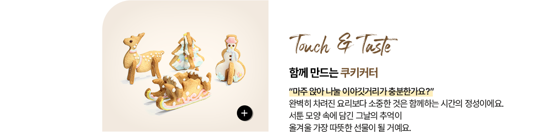 촉각 & 미각 Touch & Taste 함께 만드는 - 쿠키커터 “마주 앉아 나눌 이야깃거리가 충분한가요?” 완벽히 차려진 요리보다 소중한 것은 함께하는 시간의 정성이에요. 서툰 모양 속에 담긴 그날의 추억이 올겨울 가장 따뜻한 선물이 될 거예요.